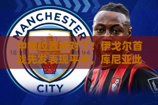 中锋位置换对了!伊戈尔首战先发表现平平,库尼亚此役半场就双响 中锋位置换对了!伊戈尔首战先发表现平平,库尼亚此役半场就双响