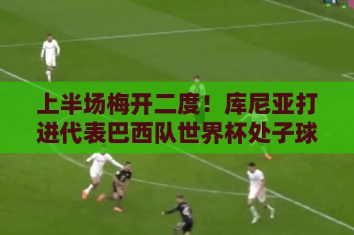 上半场梅开二度！库尼亚打进代表巴西队世界杯处子球和第二球
