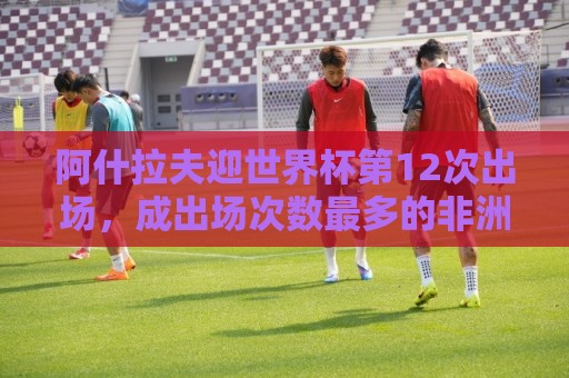 阿什拉夫迎世界杯第12次出场，成出场次数最多的非洲球员