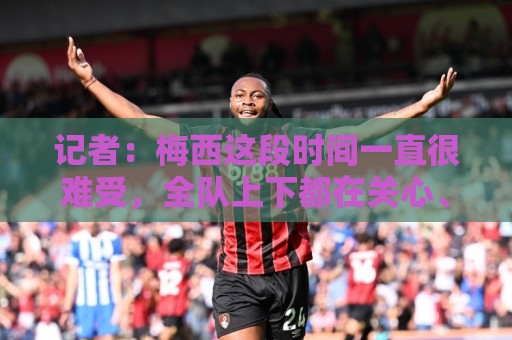 记者：梅西这段时间一直很难受，全队上下都在关心、陪伴和安抚他
