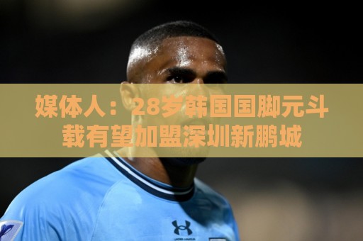 媒体人：28岁韩国国脚元斗载有望加盟深圳新鹏城