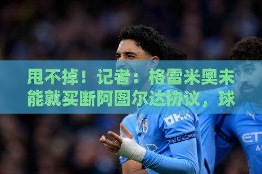 甩不掉!记者:格雷米奥未能就买断阿图尔达协议,球员将返回尤文 甩不掉!记者:格雷米奥未能就买断阿图尔达协议,球员将返回尤文