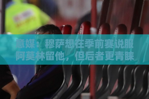 意媒:穆萨想在季前赛说服阿莫林留他,但后者更青睐其他类型球员 意媒:穆萨想在季前赛说服阿莫林留他,但后者更青睐其他类型球员