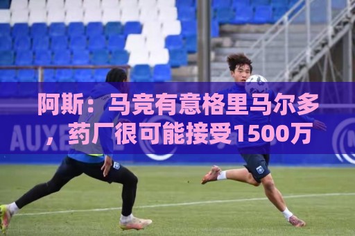 阿斯:马竞有意格里马尔多,药厂很可能接受1500万+500万欧价格 阿斯:马竞有意格里马尔多,药厂很可能接受1500万+500万欧价格