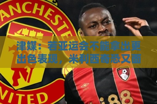 津媒：若亚运会不能拿出更出色表现，米利西奇恐又面临下课危机