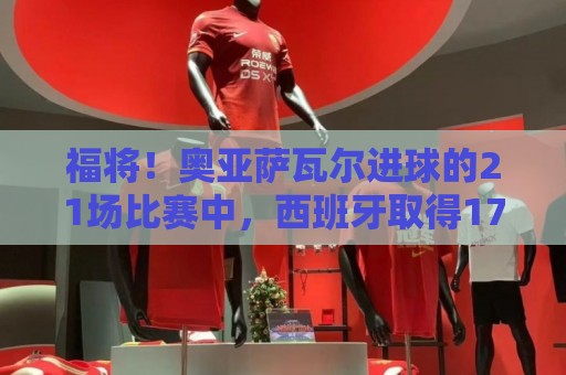 福将!奥亚萨瓦尔进球的21场比赛中,西班牙取得17胜3平1负的战绩 福将!奥亚萨瓦尔进球的21场比赛中,西班牙取得17胜3平1负的战绩