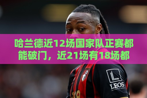哈兰德近12场国家队正赛都能破门，近21场有18场都能破门