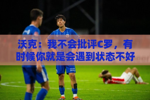 沃克:我不会批评C罗,有时候你就是会遇到状态不好的一天 沃克:我不会批评C罗,有时候你就是会遇到状态不好的一天