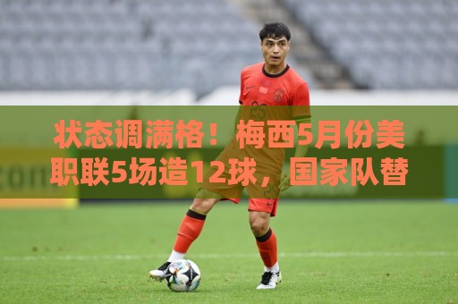 状态调满格!梅西5月份美职联5场造12球,国家队替补复出便造2球 状态调满格!梅西5月份美职联5场造12球,国家队替补复出便造2球