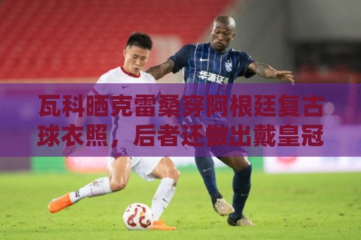 瓦科晒克雷桑穿阿根廷复古球衣照,后者还做出戴皇冠动作 瓦科晒克雷桑穿阿根廷复古球衣照,后者还做出戴皇冠动作