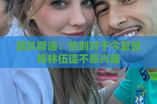 跟队辟谣:热刺对于今夏签格林伍德不感兴趣 跟队辟谣:热刺对于今夏签格林伍德不感兴趣