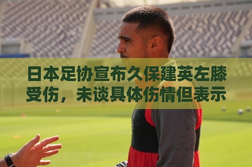 日本足协宣布久保建英左膝受伤，未谈具体伤情但表示球员暂不离队