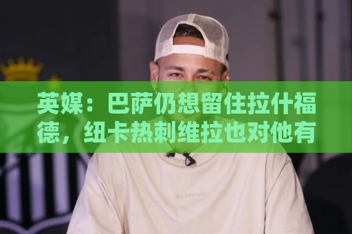 英媒：巴萨仍想留住拉什福德，纽卡热刺维拉也对他有意