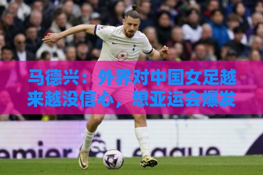 马德兴：外界对中国女足越来越没信心，想亚运会爆发是痴人梦语
