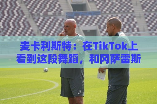 麦卡利斯特：在TikTok上看到这段舞蹈，和冈萨雷斯约定进球就跳舞