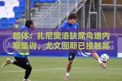都体:扎尼奥洛缺席乌迪内斯集训,尤文图斯已接触其经纪人 都体:扎尼奥洛缺席乌迪内斯集训,尤文图斯已接触其经纪人