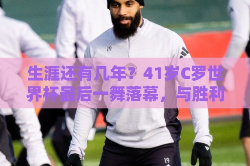 生涯还有几年？41岁C罗世界杯最后一舞落幕，与胜利合同明夏到期