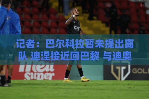 记者：巴尔科拉暂未提出离队 迪涅接近回巴黎 与迪奥曼德达协议