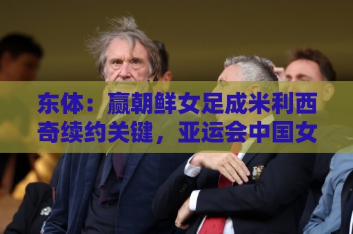 东体：赢朝鲜女足成米利西奇续约关键，亚运会中国女足力争金牌