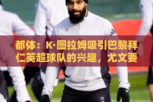 都体：K·图拉姆吸引巴黎拜仁英超球队的兴趣，尤文要价5000万欧