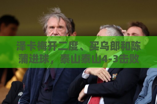 泽卡梅开二度、买乌郎和陈蒲进球，泰山泰山4-3击败云南玉昆