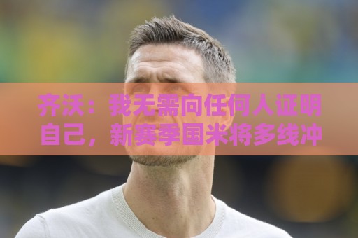齐沃：我无需向任何人证明自己，新赛季国米将多线冲冠