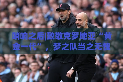 哨响之后|致敬克罗地亚“黄金一代”，梦之队当之无愧！