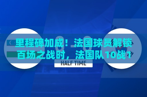 里程碑加成！法国球员解锁百场之战时，法国队10战10胜