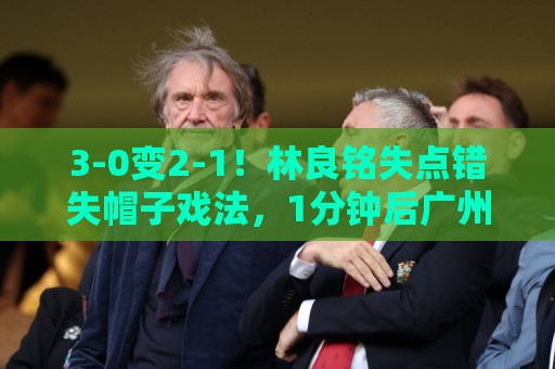3-0变2-1！林良铭失点错失帽子戏法，1分钟后广州豹破门扳回一城