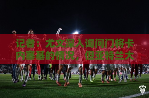 记者：尤文深入询问门将卡内塞基的情况，但亚特兰大不想卖