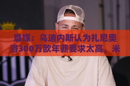 意媒：乌迪内斯认为扎尼奥洛300万欧年薪要求太高，米兰科莫有意