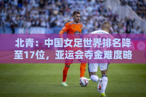 北青：中国女足世界排名降至17位，亚运会夺金难度略小于亚洲杯