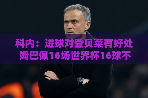 科内:进球对登贝莱有好处 姆巴佩16场世界杯16球不可思议 科内:进球对登贝莱有好处 姆巴佩16场世界杯16球不可思议