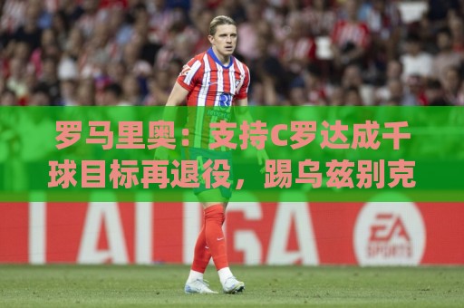罗马里奥：支持C罗达成千球目标再退役，踢乌兹别克他展现了实力