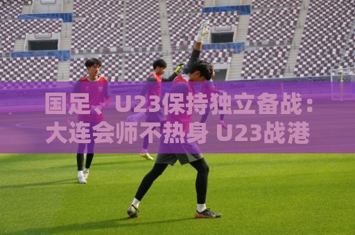国足、U23保持独立备战：大连会师不热身 U23战港足