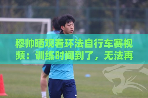 穆帅晒观看环法自行车赛视频:训练时间到了,无法再观看了 穆帅晒观看环法自行车赛视频:训练时间到了,无法再观看了