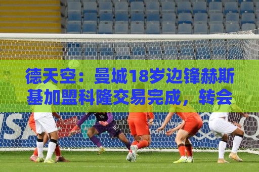 德天空：曼城18岁边锋赫斯基加盟科隆交易完成，转会费200万欧
