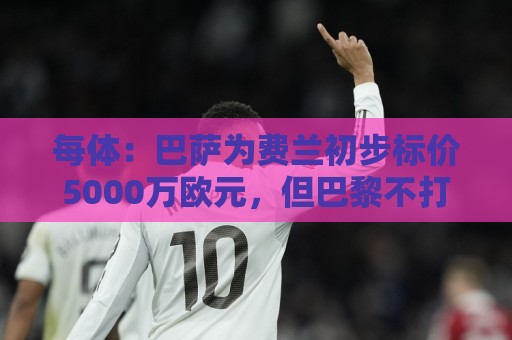 每体:巴萨为费兰初步标价5000万欧元,但巴黎不打算支付这一数额 每体:巴萨为费兰初步标价5000万欧元,但巴黎不打算支付这一数额