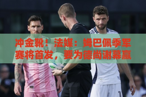 冲金靴！法媒：姆巴佩季军赛将首发，要为德尚谢幕赢球并争夺金靴
