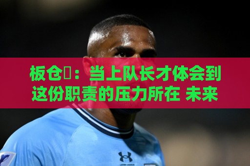板仓滉:当上队长才体会到这份职责的压力所在 未来还需慢慢磨练 板仓滉:当上队长才体会到这份职责的压力所在 未来还需慢慢磨练