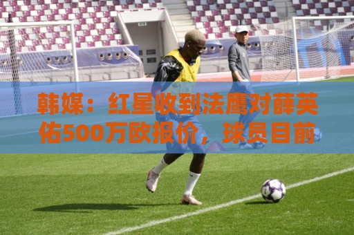 韩媒:红星收到法鹰对薛英佑500万欧报价,球员目前正备战新赛季 韩媒:红星收到法鹰对薛英佑500万欧报价,球员目前正备战新赛季