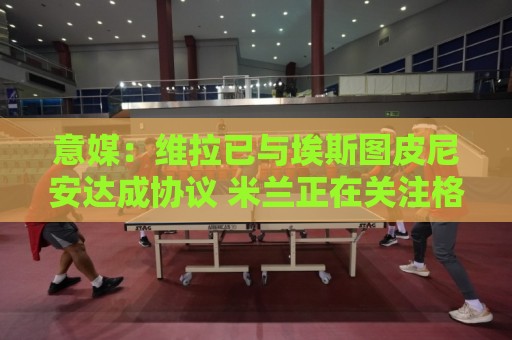 意媒：维拉已与埃斯图皮尼安达成协议 米兰正在关注格雷罗