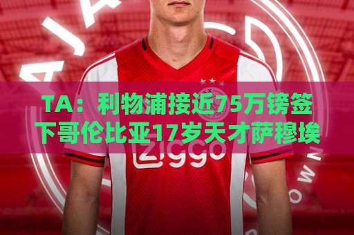 TA：利物浦接近75万镑签下哥伦比亚17岁天才萨穆埃尔·马丁内斯