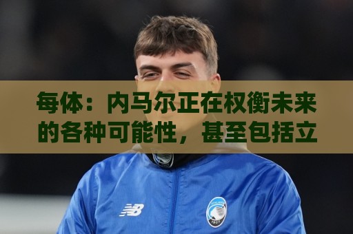 每体：内马尔正在权衡未来的各种可能性，甚至包括立即退役