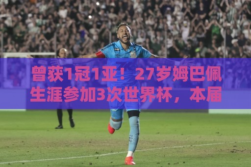 曾获1冠1亚！27岁姆巴佩生涯参加3次世界杯，本届首次无缘决赛！