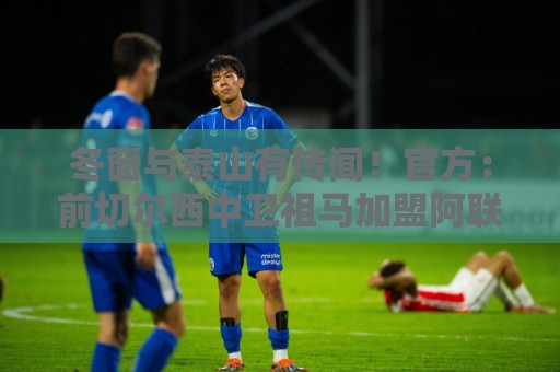 冬窗与泰山有传闻！官方：前切尔西中卫祖马加盟阿联酋棕榈城FC