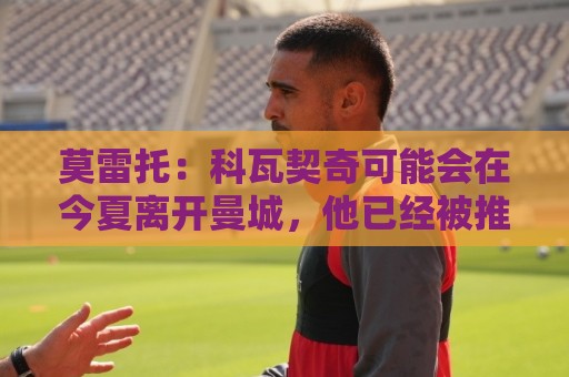 莫雷托:科瓦契奇可能会在今夏离开曼城,他已经被推荐给国米 莫雷托:科瓦契奇可能会在今夏离开曼城,他已经被推荐给国米