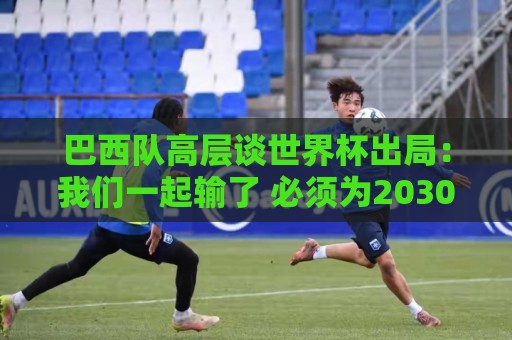 巴西队高层谈世界杯出局:我们一起输了 必须为2030世界杯重建 巴西队高层谈世界杯出局:我们一起输了 必须为2030世界杯重建