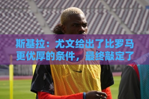 斯基拉:尤文给出了比罗马更优厚的条件,最终敲定了切利克的签约 斯基拉:尤文给出了比罗马更优厚的条件,最终敲定了切利克的签约