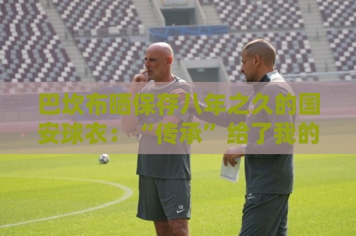 巴坎布晒保存八年之久的国安球衣:“传承”给了我的五个孩子 巴坎布晒保存八年之久的国安球衣:“传承”给了我的五个孩子